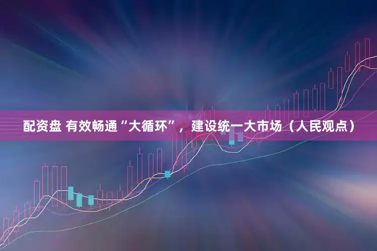 配资盘 有效畅通“大循环”，建设统一大市场（人民观点）