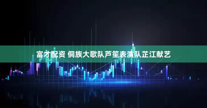 富才配资 侗族大歌队芦笙表演队芷江献艺