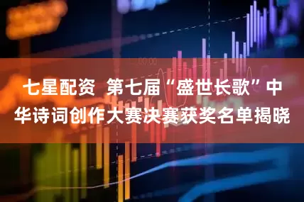 七星配资  第七届“盛世长歌”中华诗词创作大赛决赛获奖名单揭晓