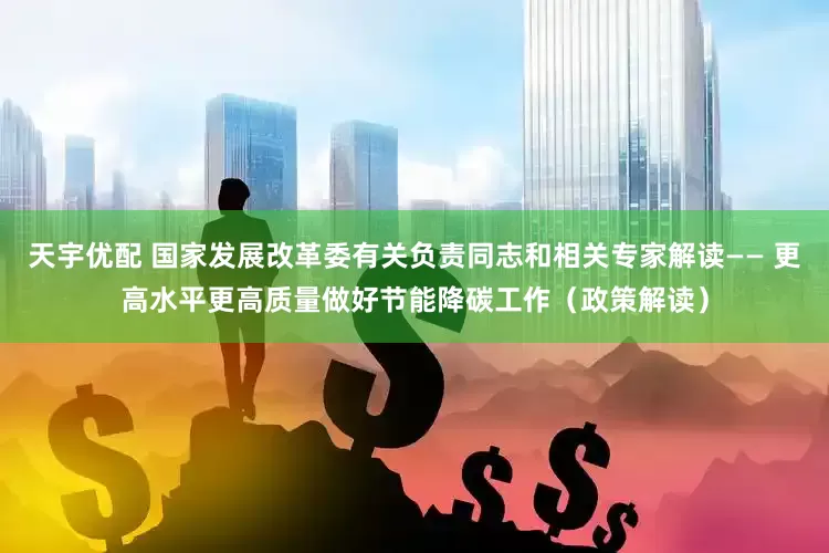 天宇优配 国家发展改革委有关负责同志和相关专家解读—— 更高水平更高质量做好节能降碳工作（政策解读）